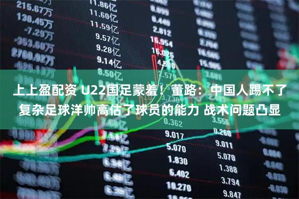 上上盈配资 U22国足蒙羞！董路：中国人踢不了复杂足球洋帅高估了球员的能力 战术问题凸显