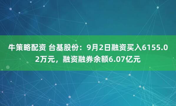 牛策略配资 台基股份：9月2日融资买入6155.02万元，融资融券余额6.07亿元
