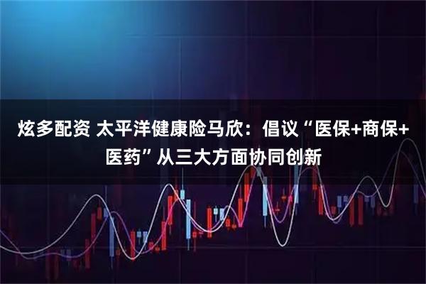 炫多配资 太平洋健康险马欣：倡议“医保+商保+医药”从三大方面协同创新