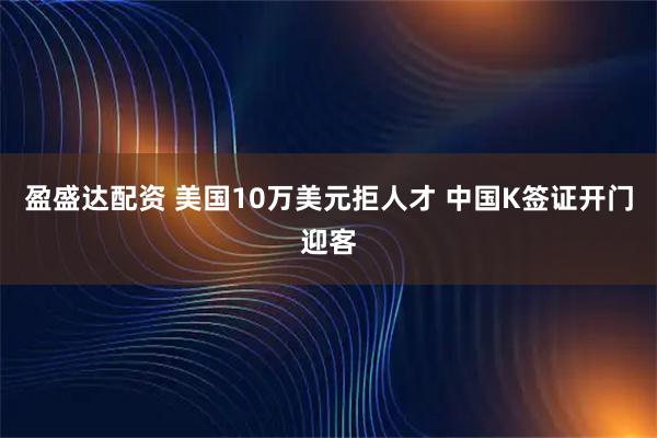 盈盛达配资 美国10万美元拒人才 中国K签证开门迎客