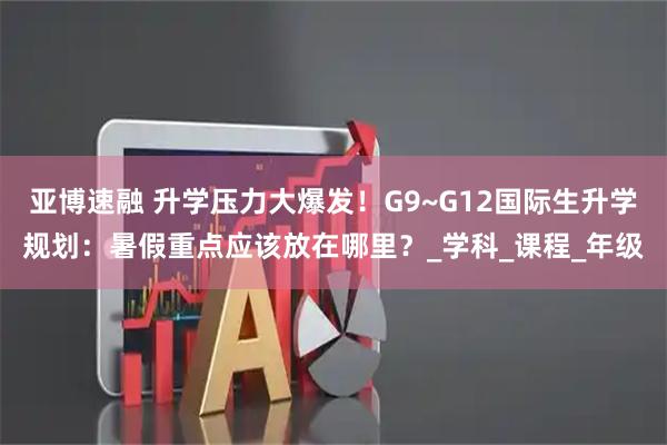 亚博速融 升学压力大爆发！G9~G12国际生升学规划：暑假重点应该放在哪里？_学科_课程_年级