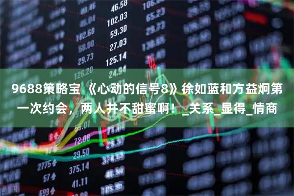 9688策略宝 《心动的信号8》徐如蓝和方益炯第一次约会，两人并不甜蜜啊！_关系_显得_情商