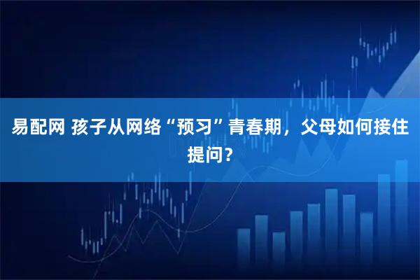 易配网 孩子从网络“预习”青春期，父母如何接住提问？