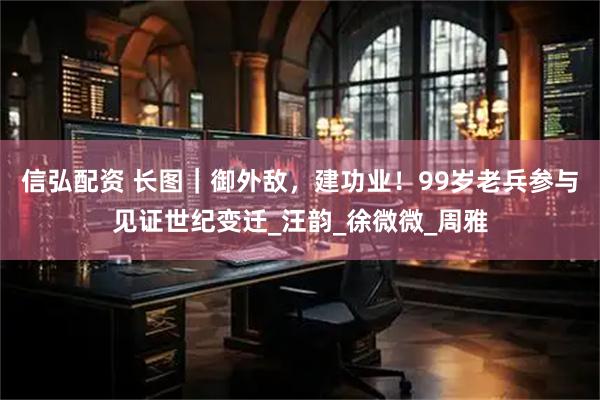 信弘配资 长图｜御外敌，建功业！99岁老兵参与见证世纪变迁_汪韵_徐微微_周雅