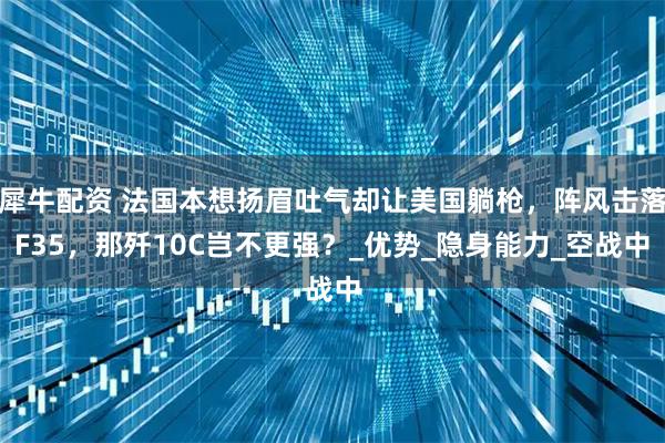 犀牛配资 法国本想扬眉吐气却让美国躺枪，阵风击落F35，那歼10C岂不更强？_优势_隐身能力_空战中